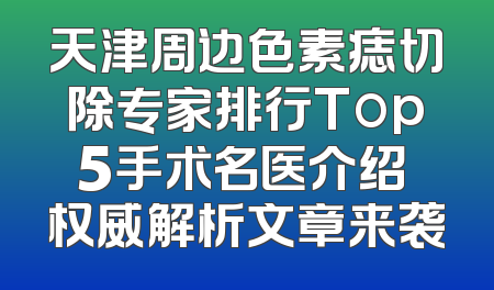 天津周边色素痣切除专家排行Top5手术名医介绍 权威解析文章来袭