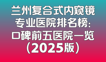 兰州复合式内窥镜专业医院排名榜：口碑前五医院一览（2025版）