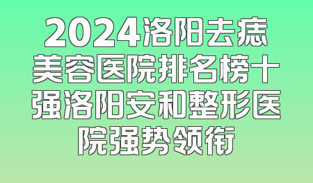 2024洛阳去痣美容医院排名榜十强洛阳安和整形医院强势领衔