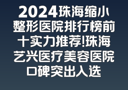 2024珠海缩小整形医院排行榜前十实力推荐！珠海艺兴医疗美容医院口碑突出入选