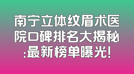 南宁立体纹眉术医院口碑排名大揭秘：最新榜单曝光！