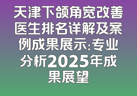 天津下颌角宽改善医生排名详解及案例成果展示：专业分析2025年成果展望