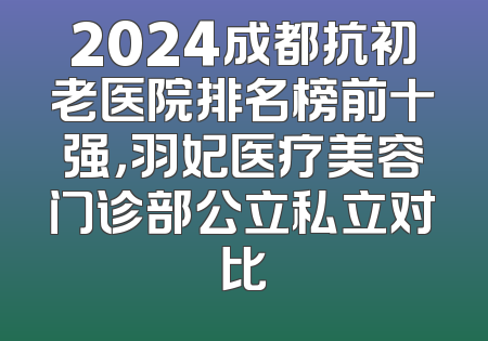 2024成都抗初老医院排名榜前十强，羽妃医疗美容门诊部公立私立对比