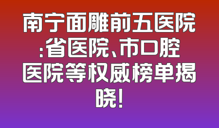 南宁面雕前五医院：省医院、市口腔医院等权威榜单揭晓！