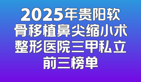 2025年贵阳软骨移植鼻尖缩小术整形医院三甲私立前三榜单