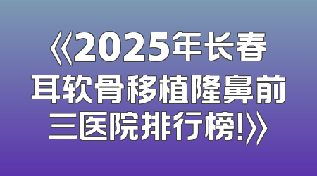 《2025年长春耳软骨移植隆鼻前三医院排行榜！》