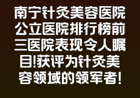 南宁针灸美容医院公立医院排行榜前三医院表现令人瞩目！获评为针灸美容领域的领军者！