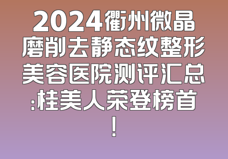 2024衢州微晶磨削去静态纹整形美容医院测评汇总：桂美人荣登榜首！