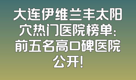 大连伊维兰丰太阳穴热门医院榜单：前五名高口碑医院公开！