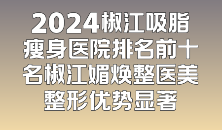 2024椒江吸脂瘦身医院排名前十名椒江媚焕整医美整形优势显著