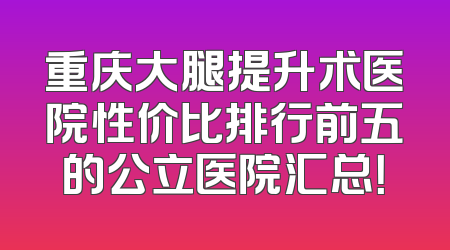 重庆大腿提升术医院性价比排行前五的公立医院汇总！