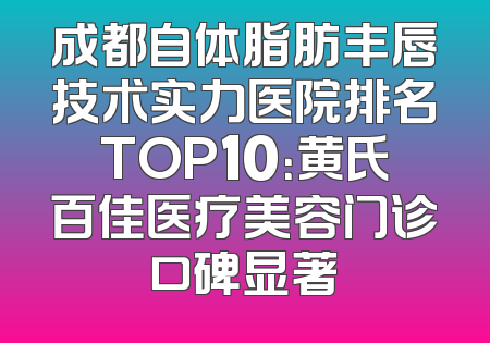成都自体脂肪丰唇技术实力医院排名TOP10：黄氏百佳医疗美容门诊口碑显著