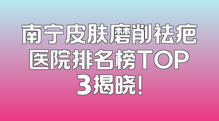 南宁皮肤磨削祛疤医院排名榜TOP3揭晓！