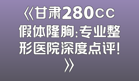 《甘肃280cc假体隆胸：专业整形医院深度点评！》