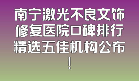 南宁激光不良文饰修复医院口碑排行精选五佳机构公布！