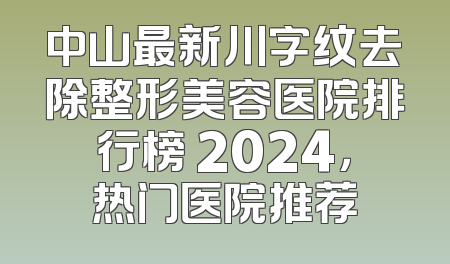 中山最新川字纹去除整形美容医院排行榜 2024，热门医院推荐