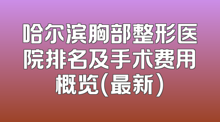 哈尔滨胸部整形医院排名及手术费用概览（最新）