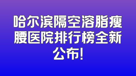 哈尔滨隔空溶脂瘦腰医院排行榜全新公布！
