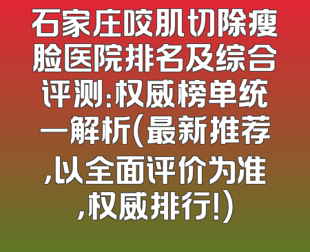 石家庄咬肌切除瘦脸医院排名及综合评测：权威榜单统一解析（最新推荐，以全面评价为准，权威排行！）