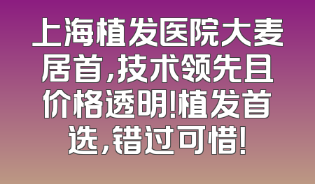 上海植发医院大麦居首，技术领先且价格透明！植发首选，错过可惜！