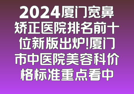 2024厦门宽鼻矫正医院排名前十位新版出炉！厦门市中医院美容科价格标准重点看中