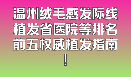 温州绒毛感发际线植发省医院等排名前五权威植发指南！