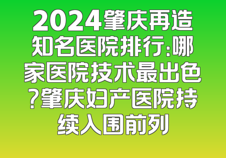 2024肇庆再造知名医院排行：哪家医院技术最出色？肇庆妇产医院持续入围前列