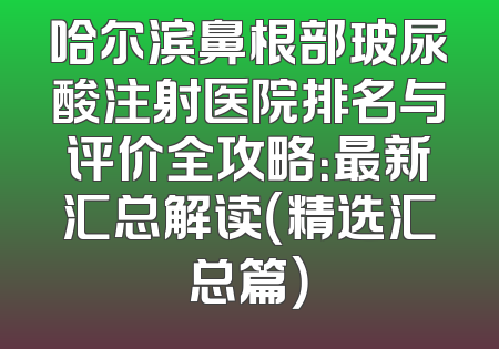 哈尔滨鼻根部玻尿酸注射医院排名与评价全攻略：最新汇总解读（精选汇总篇）