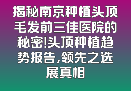 揭秘南京种植头顶毛发前三佳医院的秘密！头顶种植趋势报告，领先之选展真相