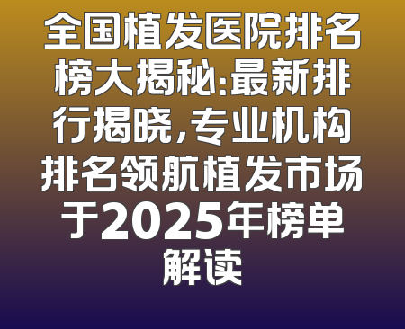 全国植发医院排名榜大揭秘：最新排行揭晓，专业机构排名领航植发市场于2025年榜单解读