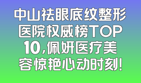 中山祛眼底纹整形医院权威榜TOP10，佩妍医疗美容惊艳心动时刻！
