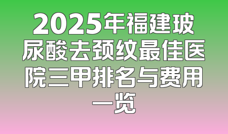 2025年福建玻尿酸去颈纹最佳医院三甲排名与费用一览
