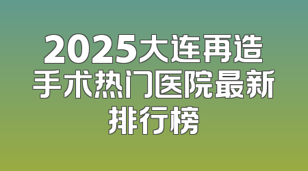 2025大连再造手术热门医院最新排行榜