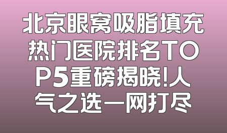 北京眼窝吸脂填充热门医院排名TOP5重磅揭晓！人气之选一网打尽