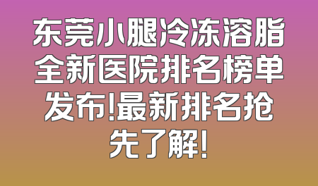东莞小腿冷冻溶脂全新医院排名榜单发布！最新排名抢先了解！