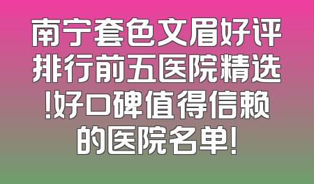 南宁套色文眉好评排行前五医院精选！好口碑值得信赖的医院名单！