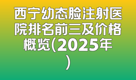 西宁幼态脸注射医院排名前三及价格概览（2025年）