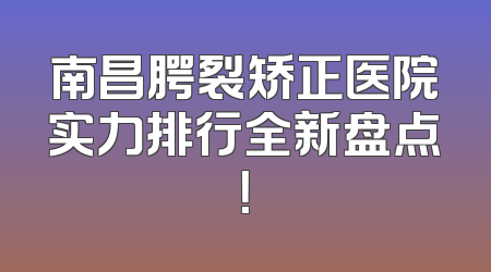 南昌腭裂矫正医院实力排行全新盘点！