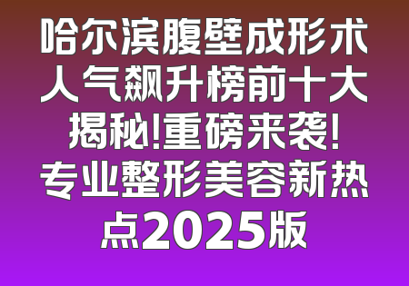 哈尔滨腹壁成形术人气飙升榜前十大揭秘！重磅来袭！专业整形美容新热点2025版
