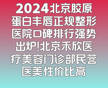 2024北京胶原蛋白丰唇正规整形医院口碑排行强势出炉！北京禾欣医疗美容门诊部民营医美性价比高
