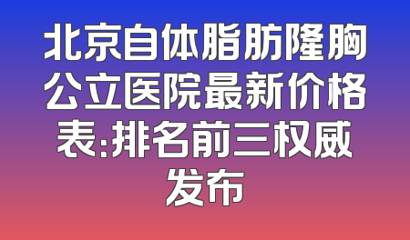 北京自体脂肪隆胸公立医院最新价格表：排名前三权威发布