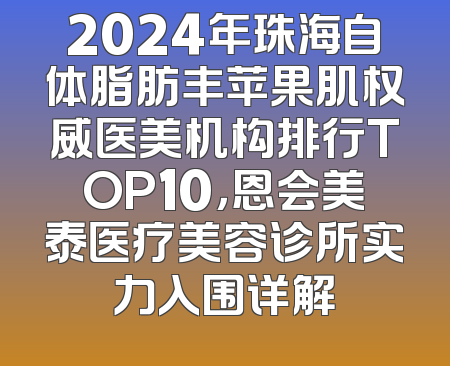 2024年珠海自体脂肪丰苹果肌权威医美机构排行TOP10，恩会美泰医疗美容诊所实力入围详解