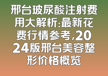 邢台玻尿酸注射费用大解析：最新花费行情参考，2024版邢台美容整形价格概览