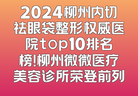 2024柳州内切祛眼袋整形权威医院top10排名榜！柳州微微医疗美容诊所荣登前列