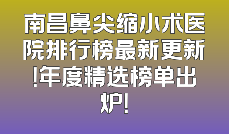 南昌鼻尖缩小术医院排行榜最新更新！年度精选榜单出炉！