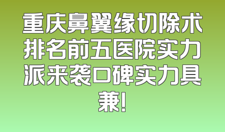 重庆鼻翼缘切除术排名前五医院实力派来袭口碑实力具兼!