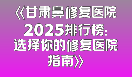 《甘肃鼻修复医院2025排行榜：选择你的修复医院指南》