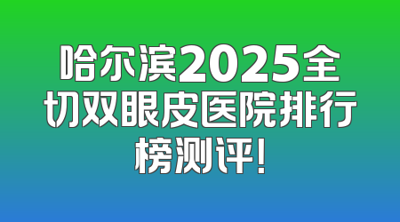 哈尔滨2025全切双眼皮医院排行榜测评！