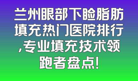 兰州眼部下睑脂肪填充热门医院排行，专业填充技术领跑者盘点！