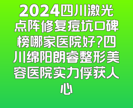 2024四川激光点阵修复痘坑口碑榜哪家医院好？四川绵阳朗睿整形美容医院实力俘获人心